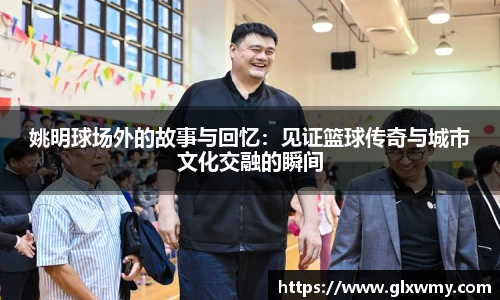 姚明球场外的故事与回忆：见证篮球传奇与城市文化交融的瞬间