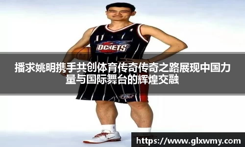 播求姚明携手共创体育传奇传奇之路展现中国力量与国际舞台的辉煌交融
