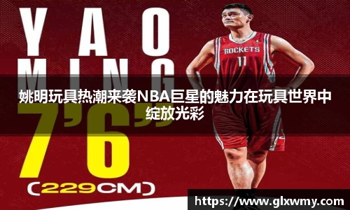 姚明玩具热潮来袭NBA巨星的魅力在玩具世界中绽放光彩