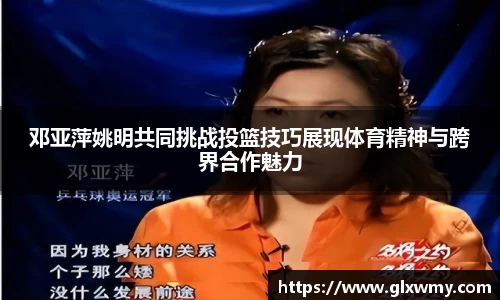 邓亚萍姚明共同挑战投篮技巧展现体育精神与跨界合作魅力
