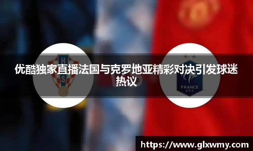 优酷独家直播法国与克罗地亚精彩对决引发球迷热议